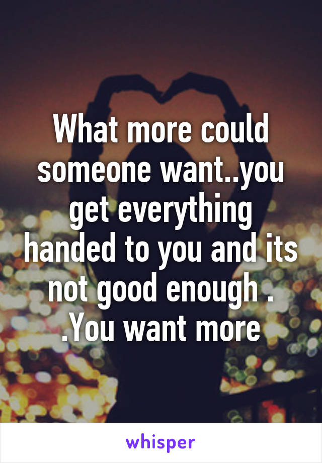 What more could someone want..you get everything handed to you and its not good enough . .You want more