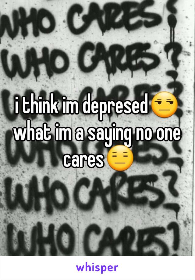 i think im depresed😒
what im a saying no one cares😑