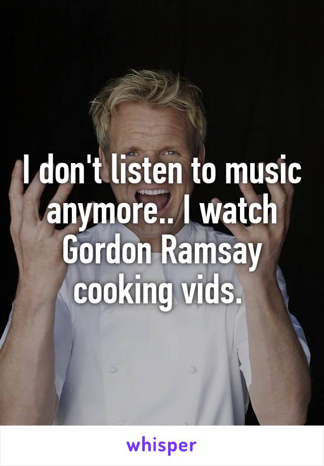 I don't listen to music anymore.. I watch Gordon Ramsay cooking vids. 