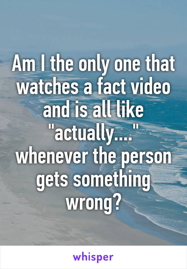 Am I the only one that watches a fact video and is all like "actually...." whenever the person gets something wrong?