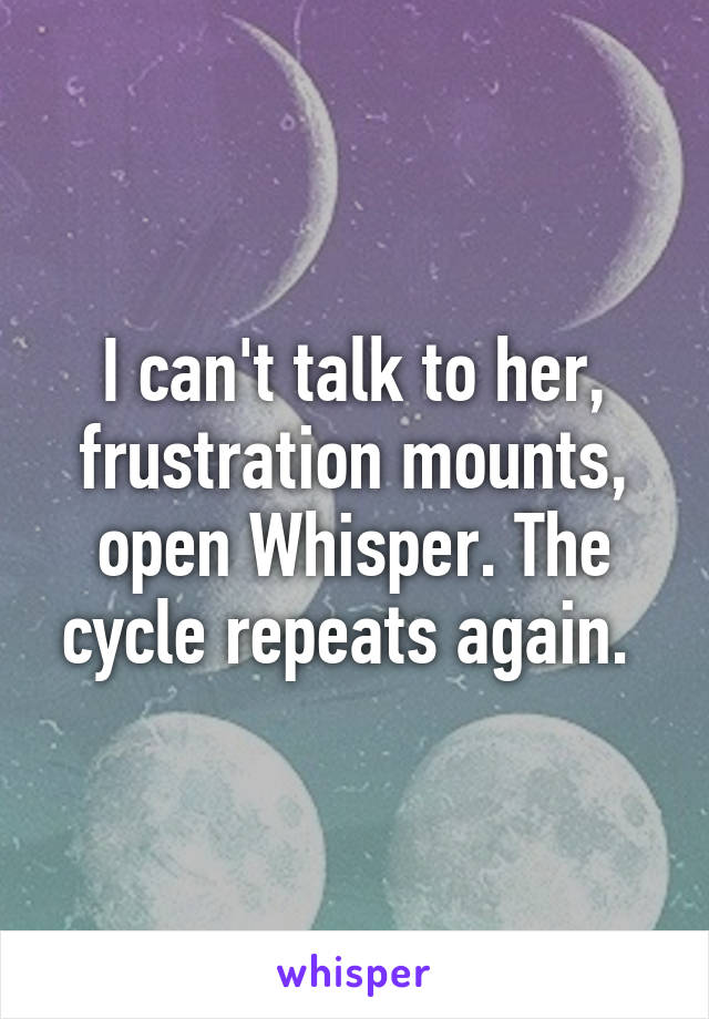 I can't talk to her, frustration mounts, open Whisper. The cycle repeats again. 