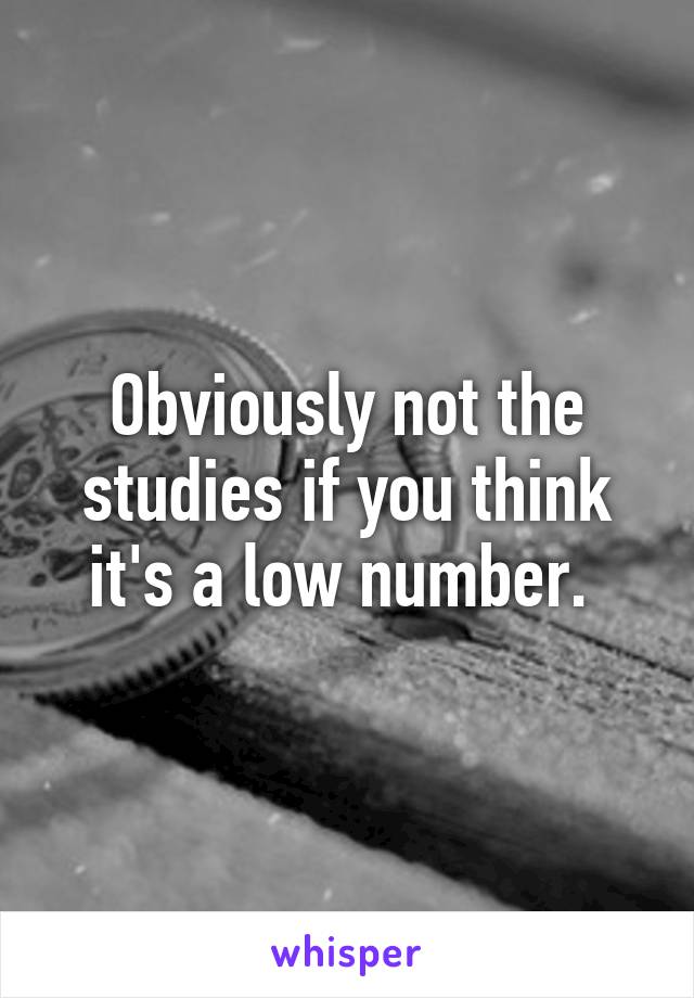 Obviously not the studies if you think it's a low number. 