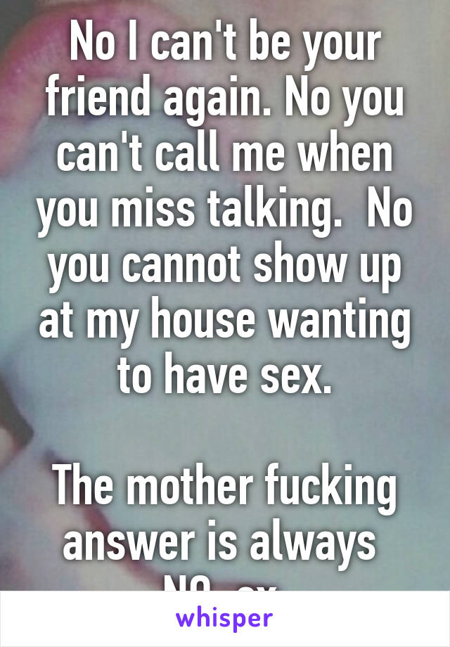 No I can't be your friend again. No you can't call me when you miss talking.  No you cannot show up at my house wanting to have sex.

The mother fucking answer is always 
NO, ex.