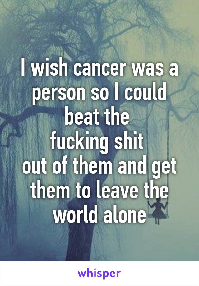 I wish cancer was a person so I could beat the 
fucking shit 
out of them and get them to leave the world alone