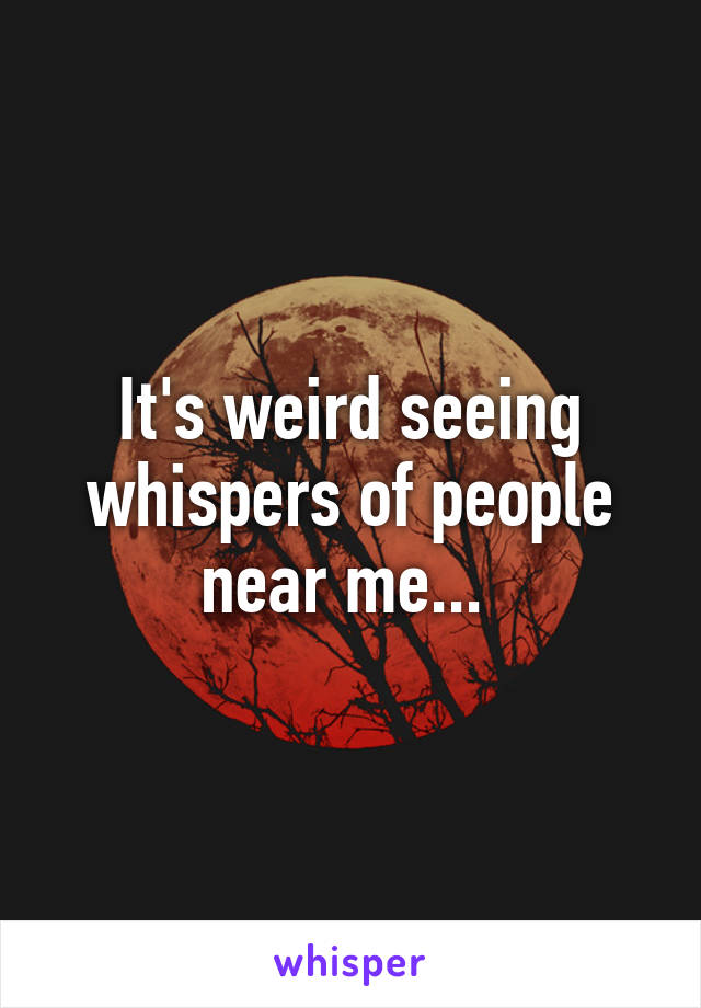 It's weird seeing whispers of people near me... 