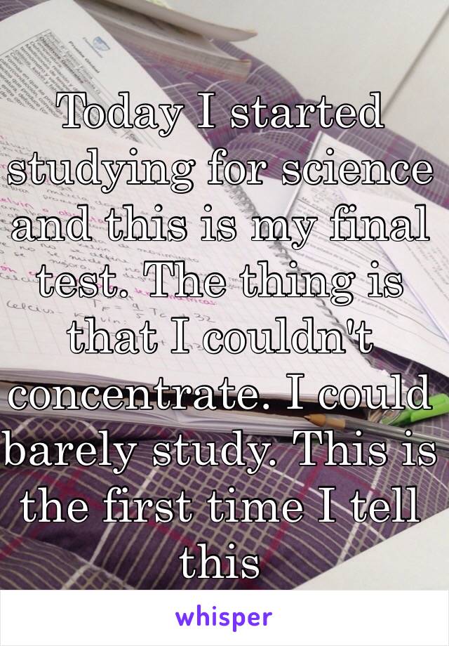 Today I started studying for science and this is my final test. The thing is that I couldn't concentrate. I could barely study. This is the first time I tell this