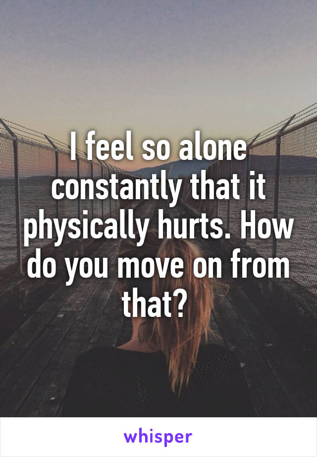 I feel so alone constantly that it physically hurts. How do you move on from that? 