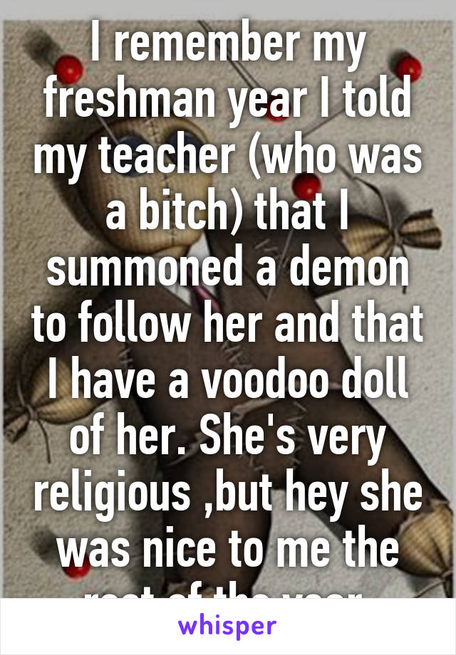 I remember my freshman year I told my teacher (who was a bitch) that I summoned a demon to follow her and that I have a voodoo doll of her. She's very religious ,but hey she was nice to me the rest of the year.