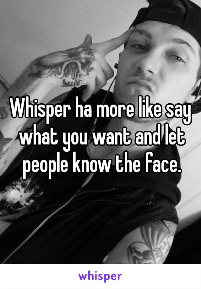 Whisper ha more like say what you want and let people know the face.