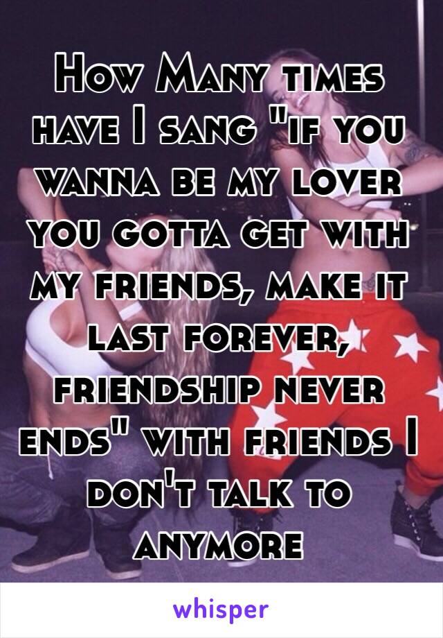 How Many times have I sang "if you wanna be my lover you gotta get with my friends, make it last forever, friendship never ends" with friends I don't talk to anymore 