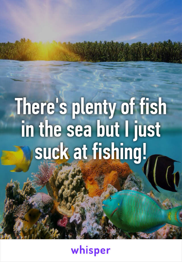 There's plenty of fish in the sea but I just suck at fishing!