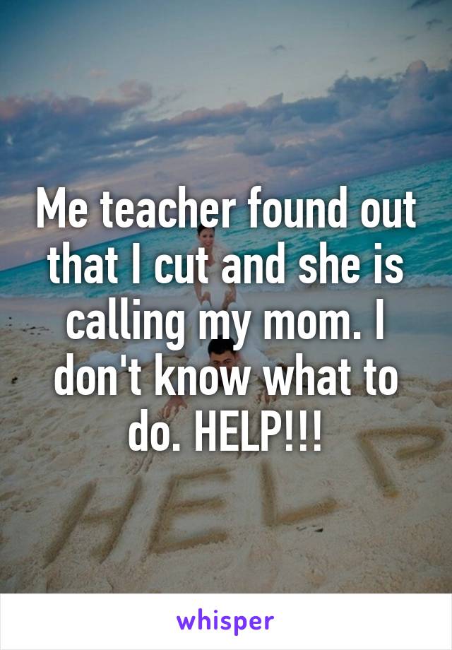 Me teacher found out that I cut and she is calling my mom. I don't know what to do. HELP!!!