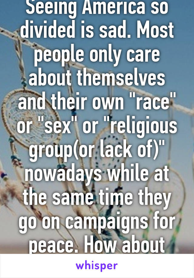 Seeing America so divided is sad. Most people only care about themselves and their own "race" or "sex" or "religious group(or lack of)" nowadays while at the same time they go on campaigns for peace. How about coexistence?