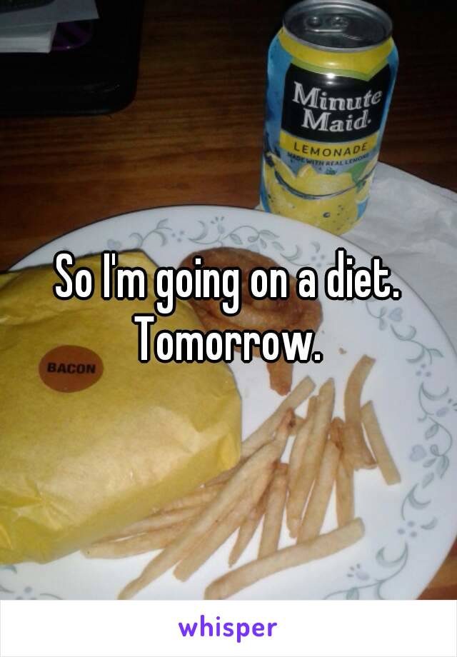 So I'm going on a diet.
Tomorrow.