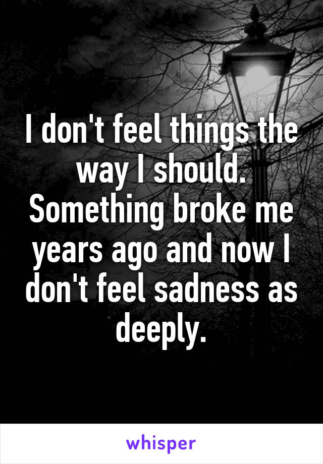 I don't feel things the way I should. Something broke me years ago and now I don't feel sadness as deeply.