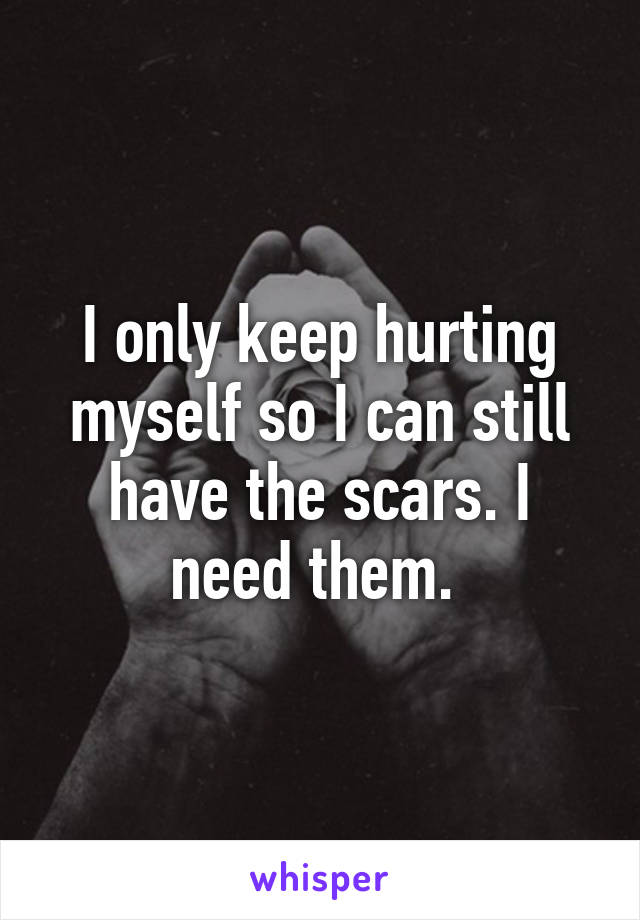 I only keep hurting myself so I can still have the scars. I need them. 