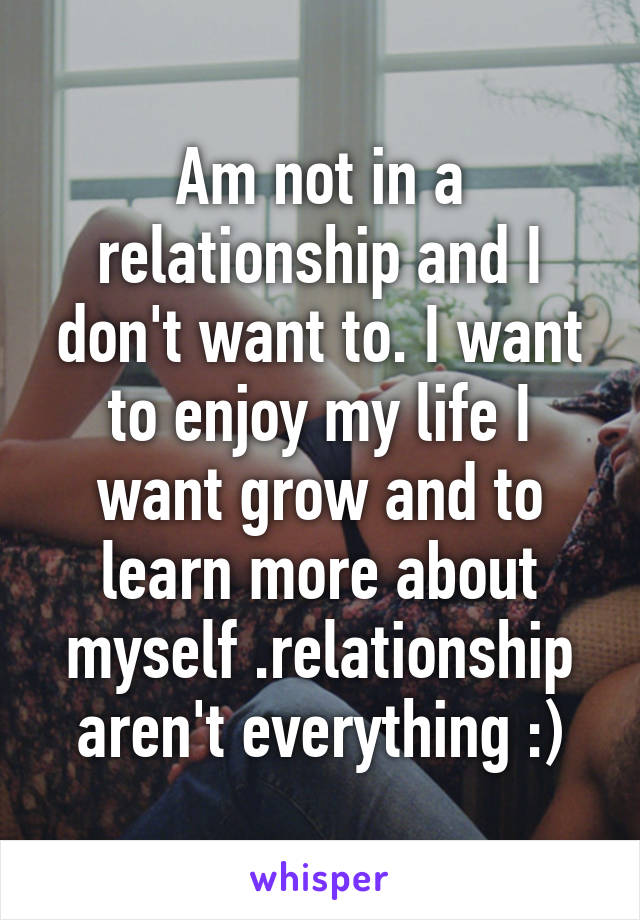 Am not in a relationship and I don't want to. I want to enjoy my life I want grow and to learn more about myself .relationship aren't everything :)