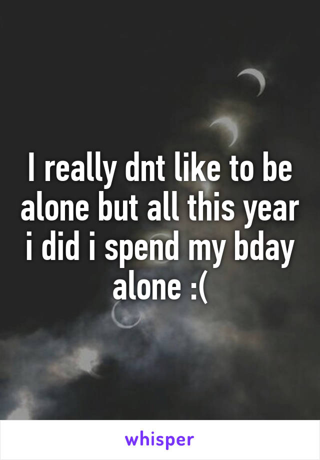 I really dnt like to be alone but all this year i did i spend my bday alone :(