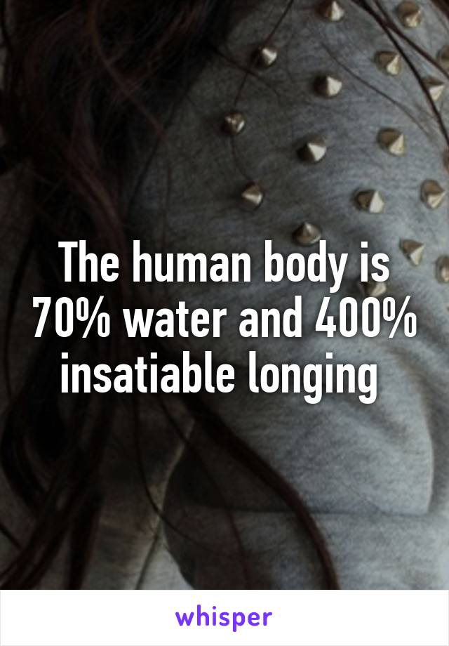 The human body is 70% water and 400% insatiable longing 