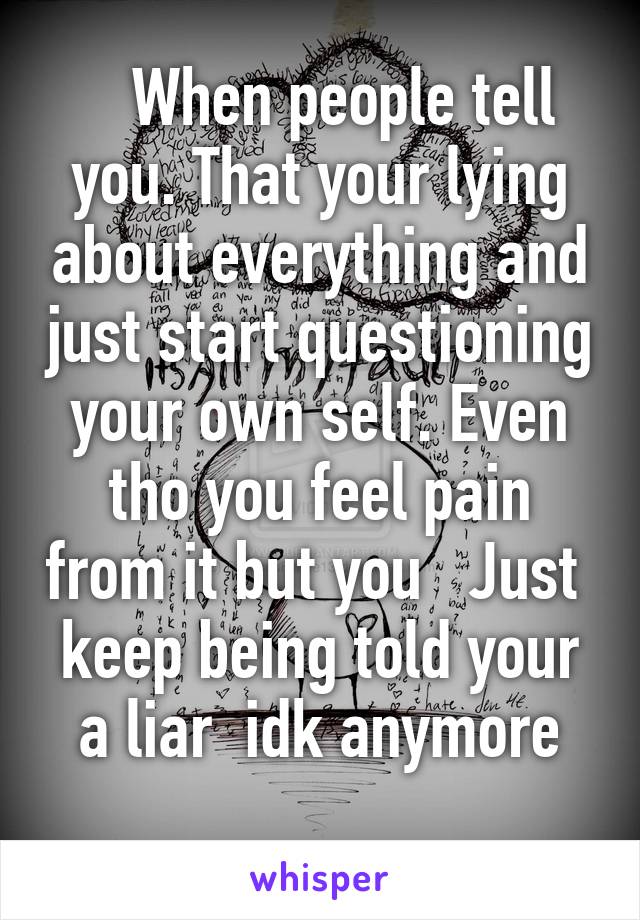    When people tell you. That your lying about everything and just start questioning your own self. Even tho you feel pain from it but you   Just  keep being told your a liar  idk anymore
