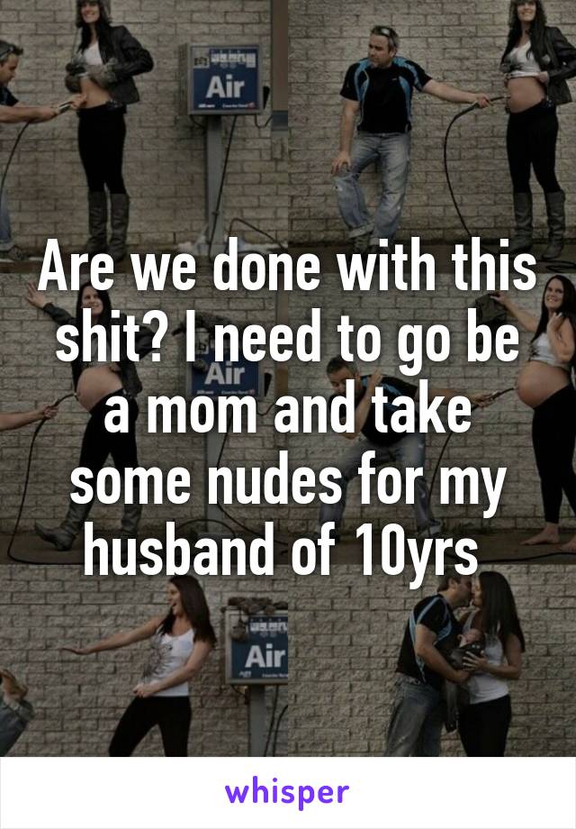 Are we done with this shit? I need to go be a mom and take some nudes for my husband of 10yrs 