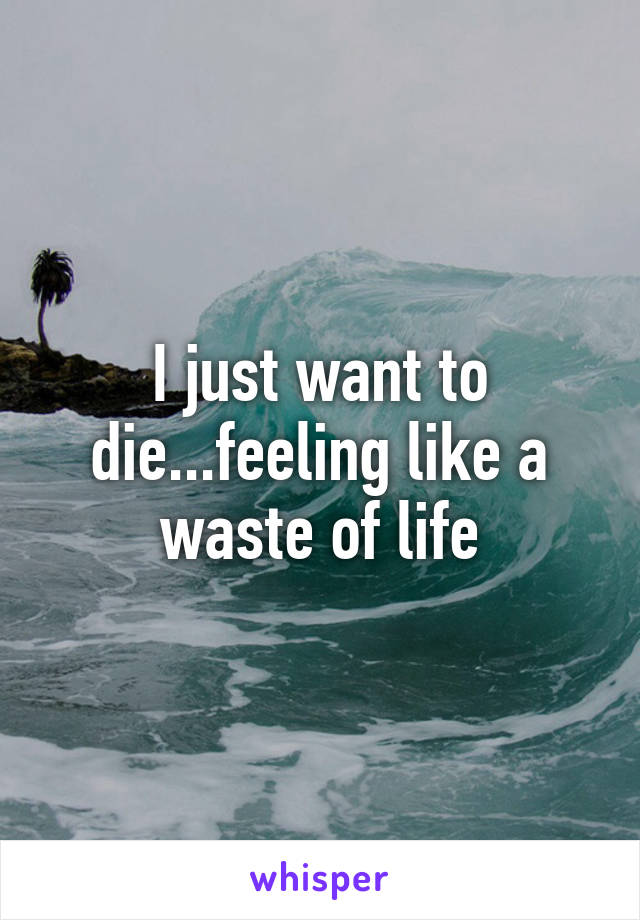 I just want to die...feeling like a waste of life