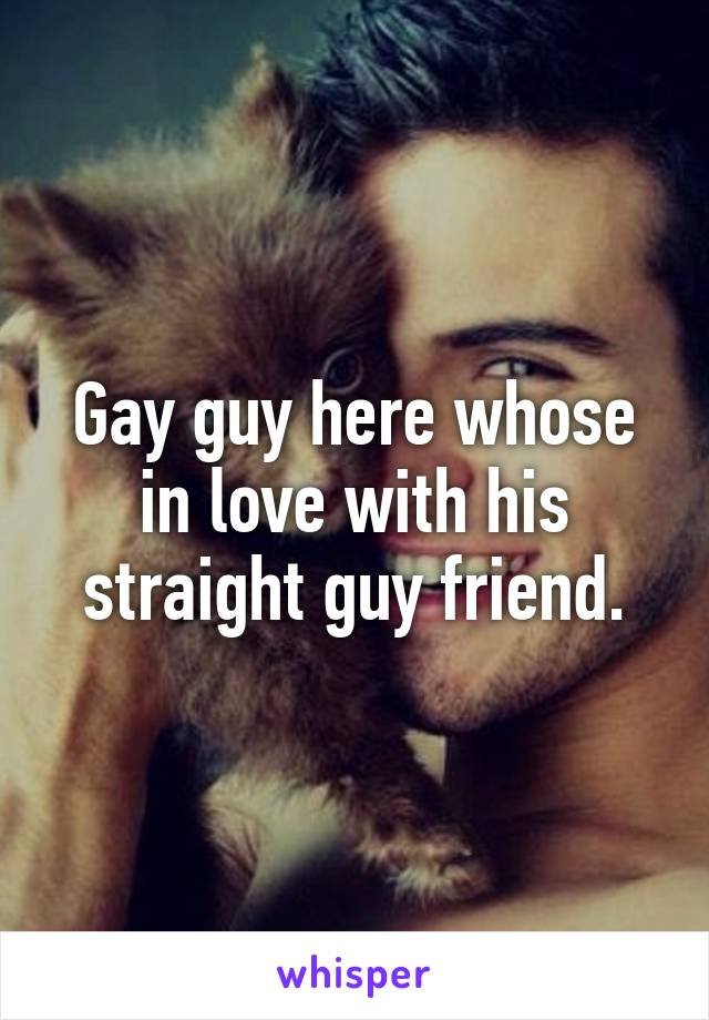 Gay guy here whose in love with his straight guy friend.