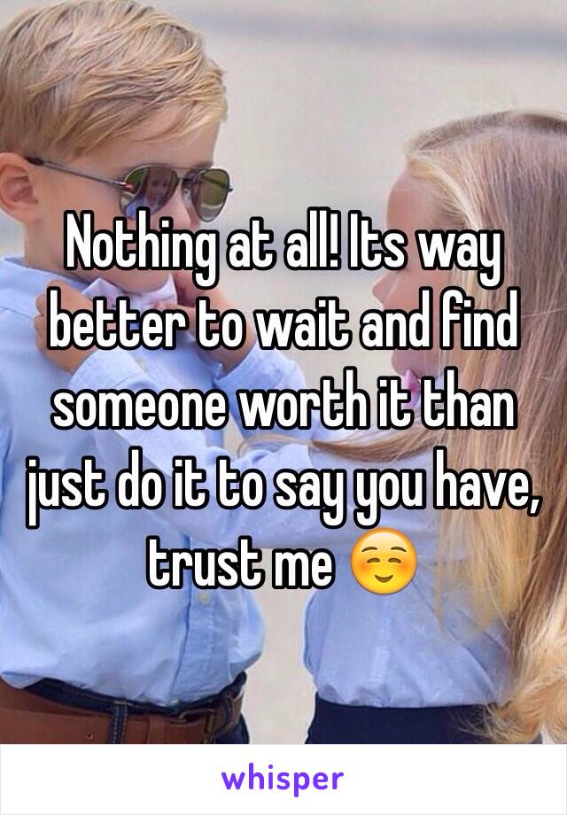 Nothing at all! Its way better to wait and find someone worth it than just do it to say you have, trust me ☺️