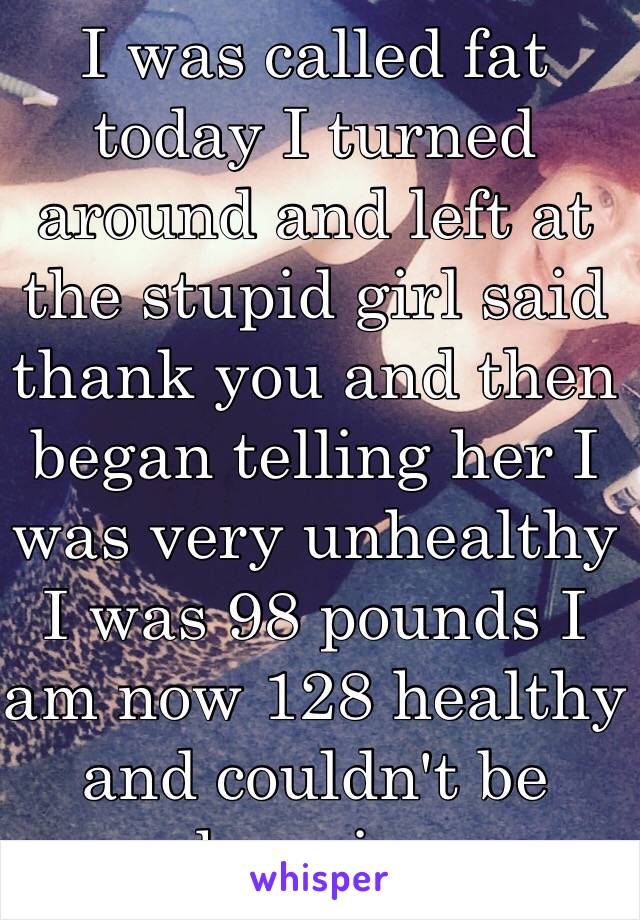 I was called fat today I turned around and left at the stupid girl said thank you and then began telling her I was very unhealthy I was 98 pounds I am now 128 healthy and couldn't be happier