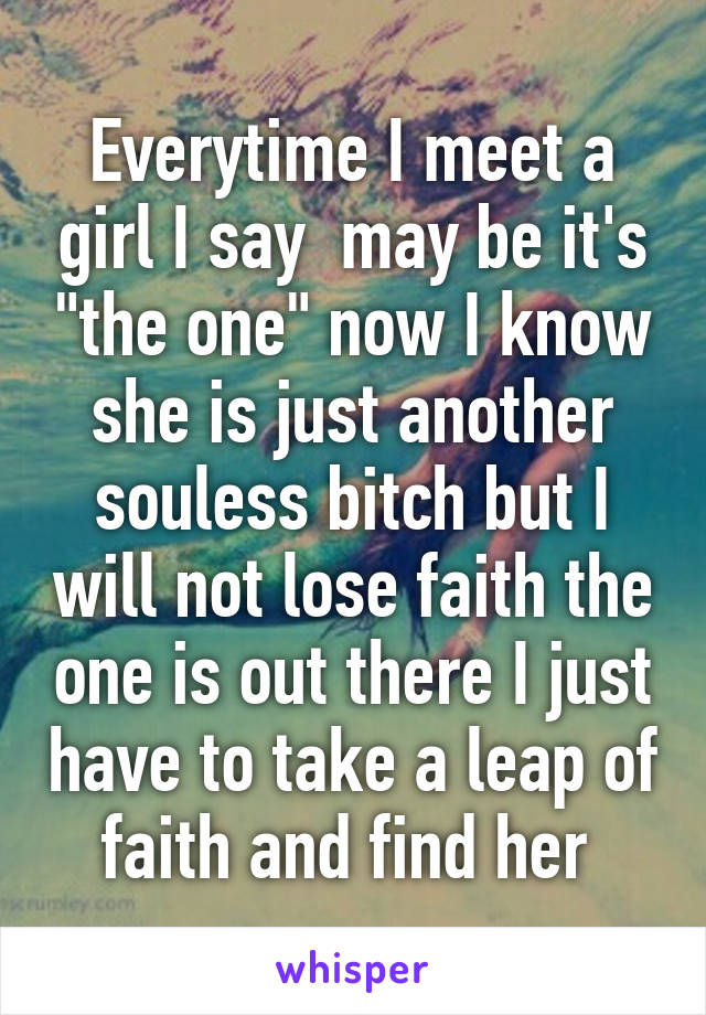 Everytime I meet a girl I say  may be it's "the one" now I know she is just another souless bitch but I will not lose faith the one is out there I just have to take a leap of faith and find her 