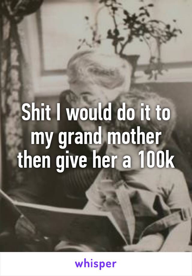 Shit I would do it to my grand mother then give her a 100k