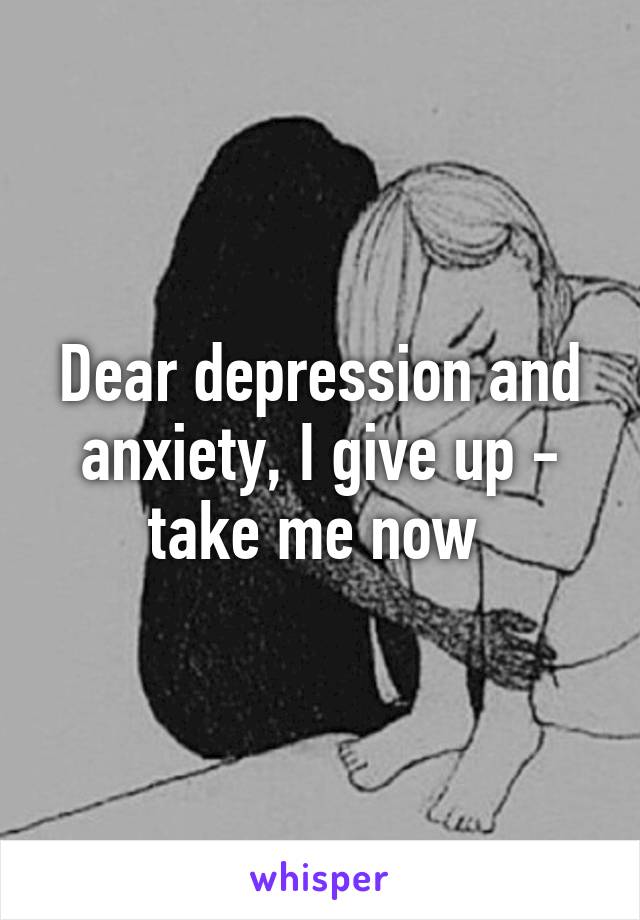 Dear depression and anxiety, I give up - take me now 