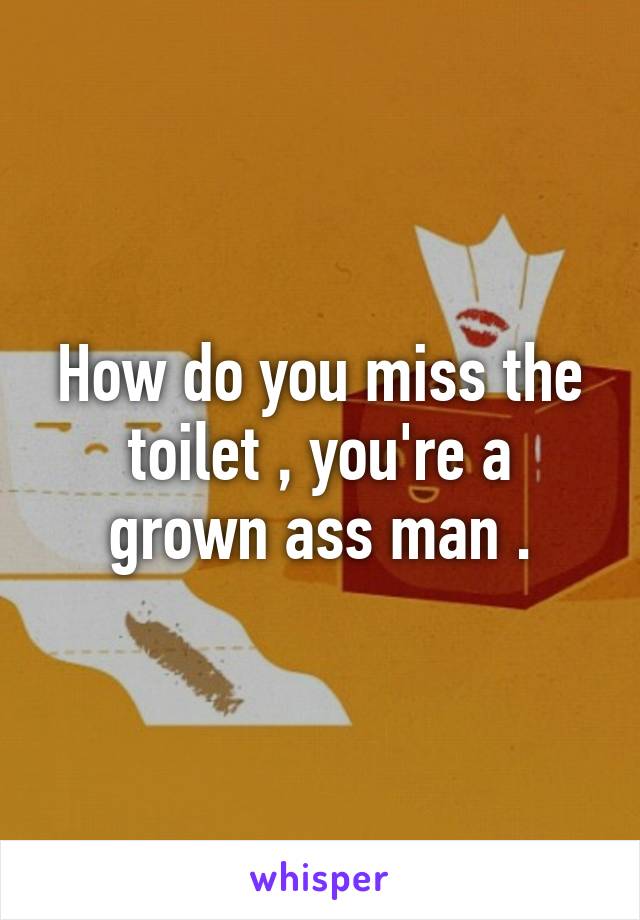 How do you miss the toilet , you're a grown ass man .