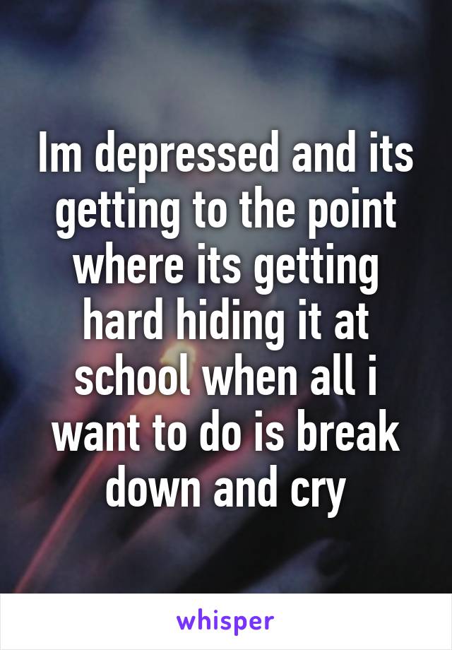 Im depressed and its getting to the point where its getting hard hiding it at school when all i want to do is break down and cry