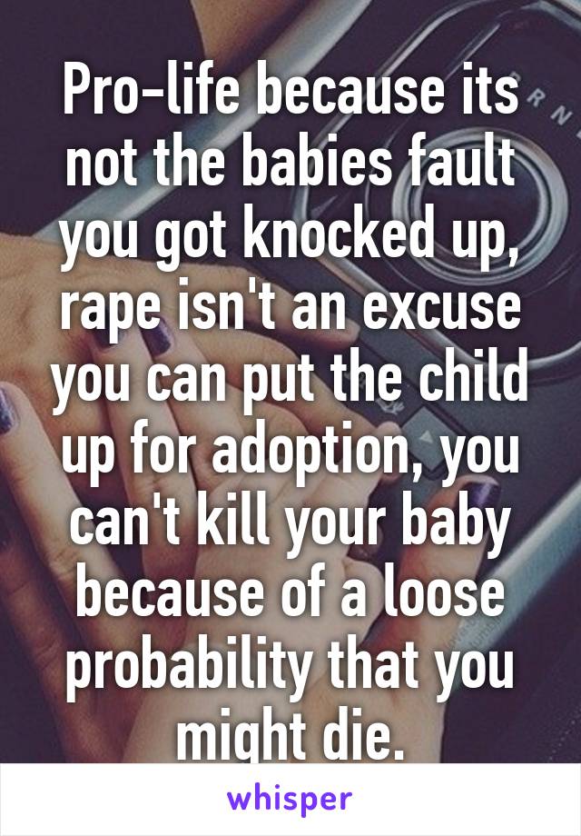 Pro-life because its not the babies fault you got knocked up, rape isn't an excuse you can put the child up for adoption, you can't kill your baby because of a loose probability that you might die.