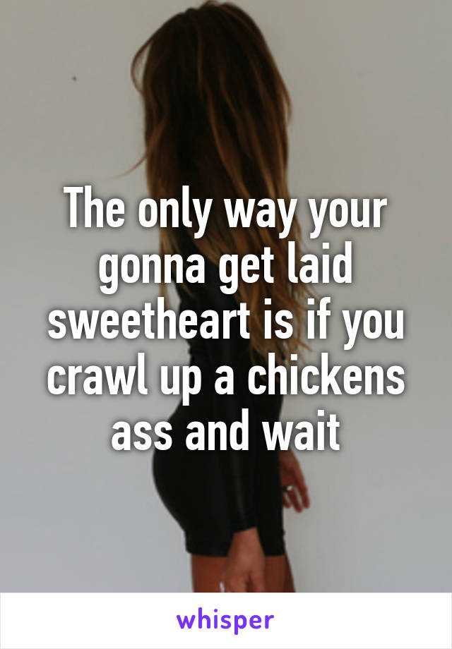 The only way your gonna get laid sweetheart is if you crawl up a chickens ass and wait