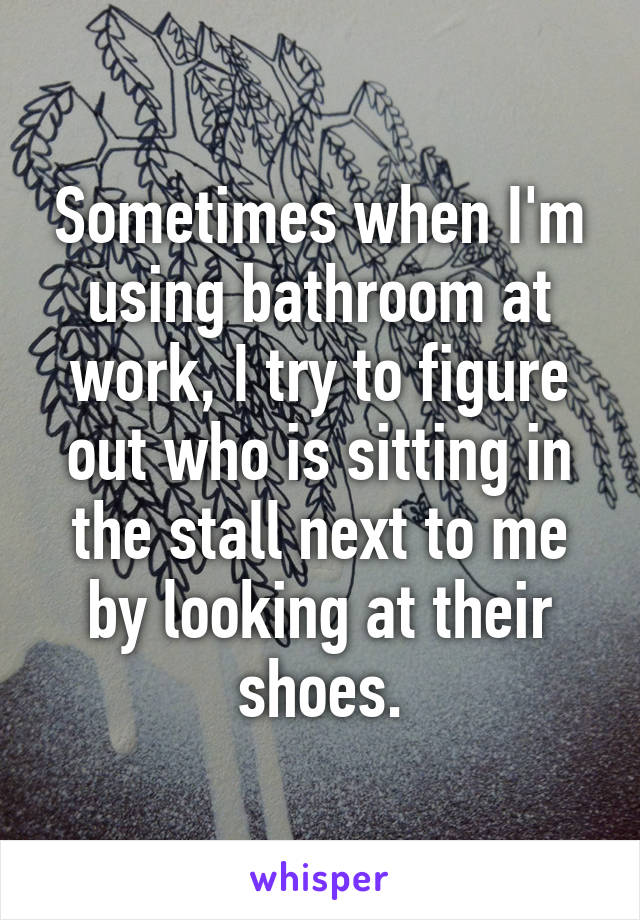 Sometimes when I'm using bathroom at work, I try to figure out who is sitting in the stall next to me by looking at their shoes.