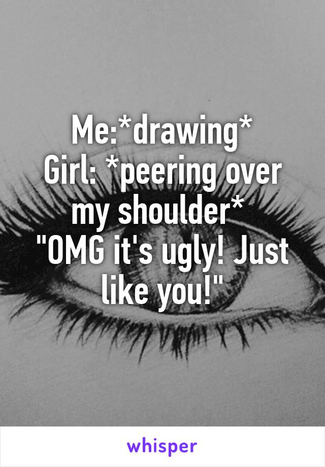 Me:*drawing*
Girl: *peering over my shoulder* 
"OMG it's ugly! Just like you!"
