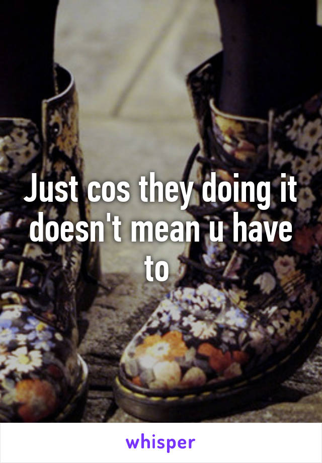 Just cos they doing it doesn't mean u have to 