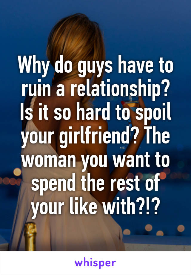 Why do guys have to ruin a relationship? Is it so hard to spoil your girlfriend? The woman you want to spend the rest of your like with?!?