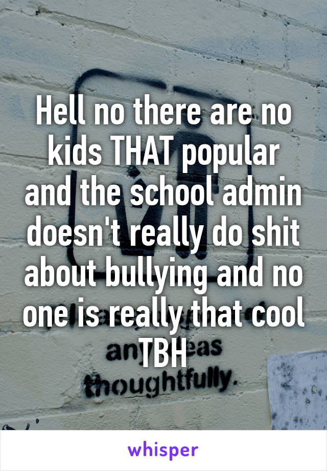 Hell no there are no kids THAT popular and the school admin doesn't really do shit about bullying and no one is really that cool TBH