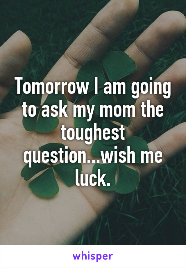 Tomorrow I am going to ask my mom the toughest question...wish me luck.