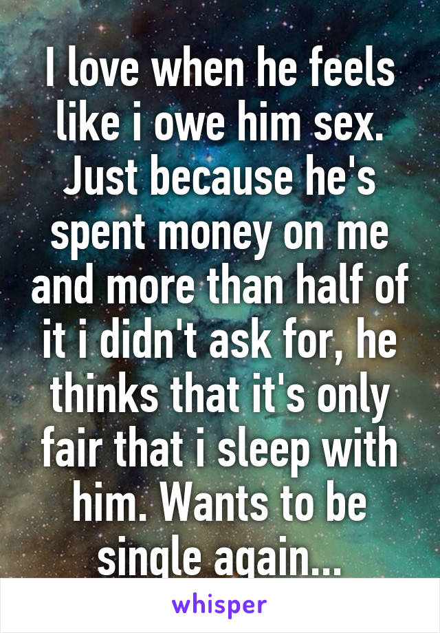 I love when he feels like i owe him sex. Just because he's spent money on me and more than half of it i didn't ask for, he thinks that it's only fair that i sleep with him. Wants to be single again...