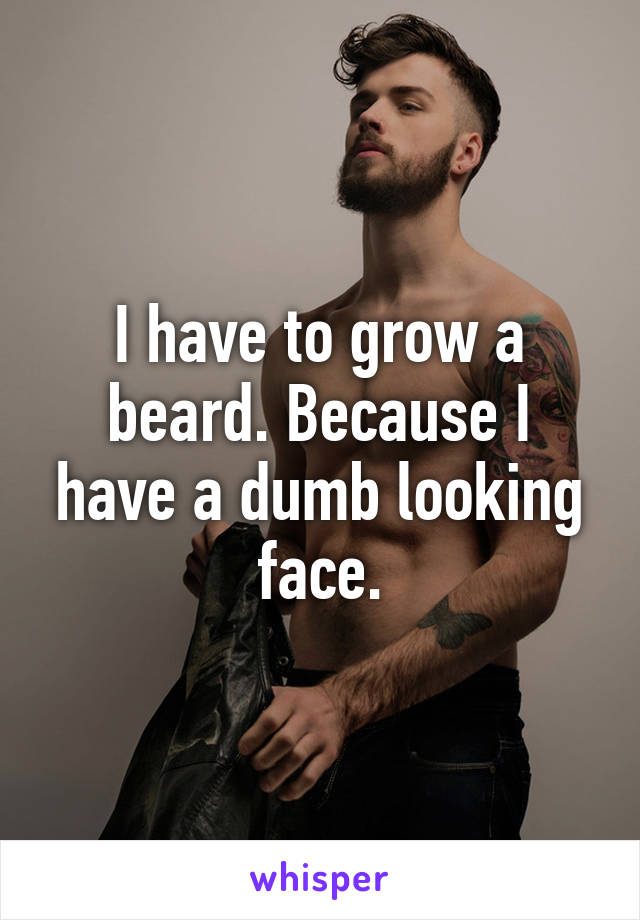 I have to grow a beard. Because I have a dumb looking face.