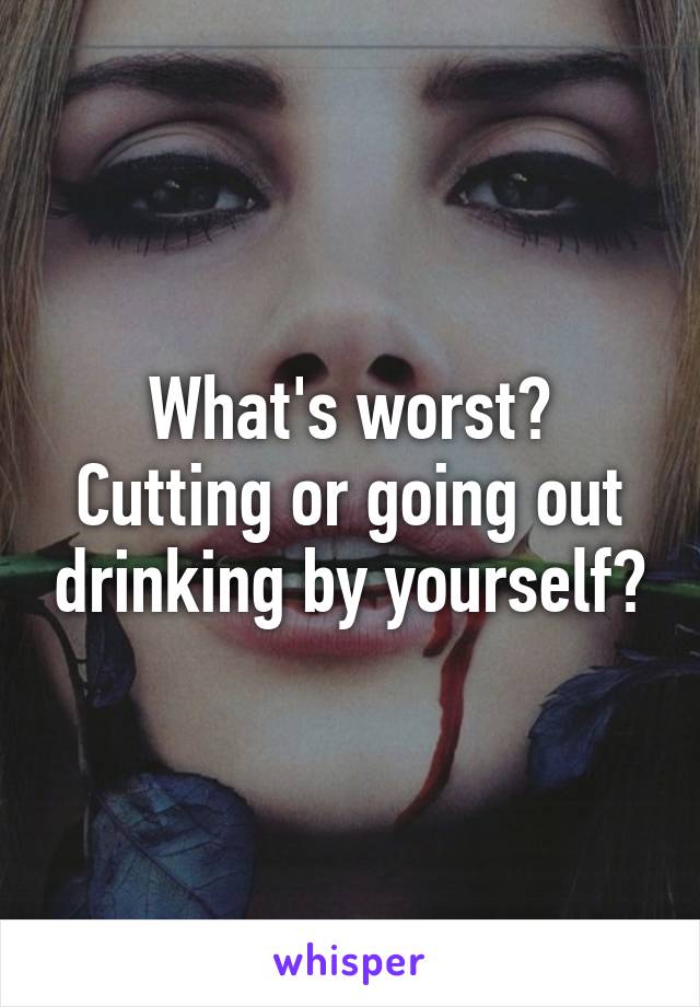 What's worst? Cutting or going out drinking by yourself?