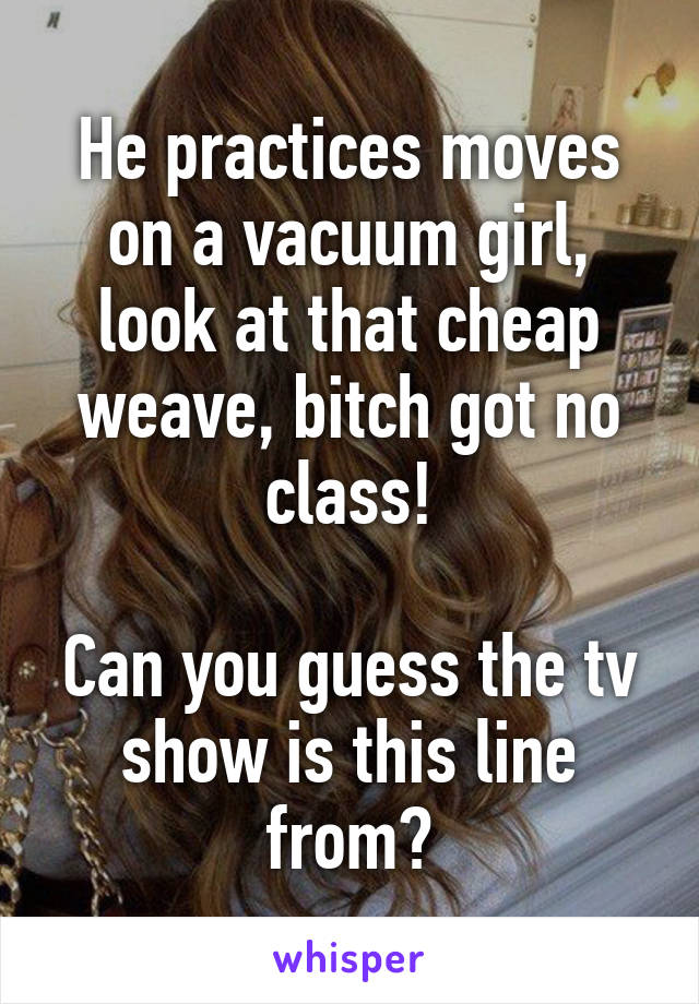 He practices moves on a vacuum girl, look at that cheap weave, bitch got no class!

Can you guess the tv show is this line from?