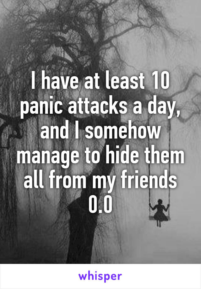 I have at least 10 panic attacks a day, and I somehow manage to hide them all from my friends 0.0