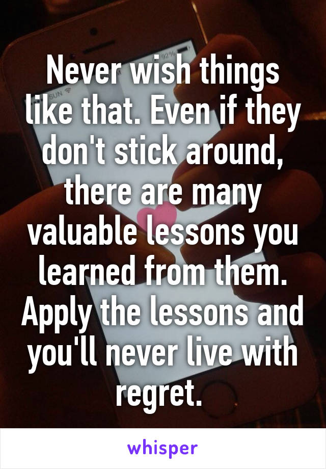 Never wish things like that. Even if they don't stick around, there are many valuable lessons you learned from them. Apply the lessons and you'll never live with regret. 