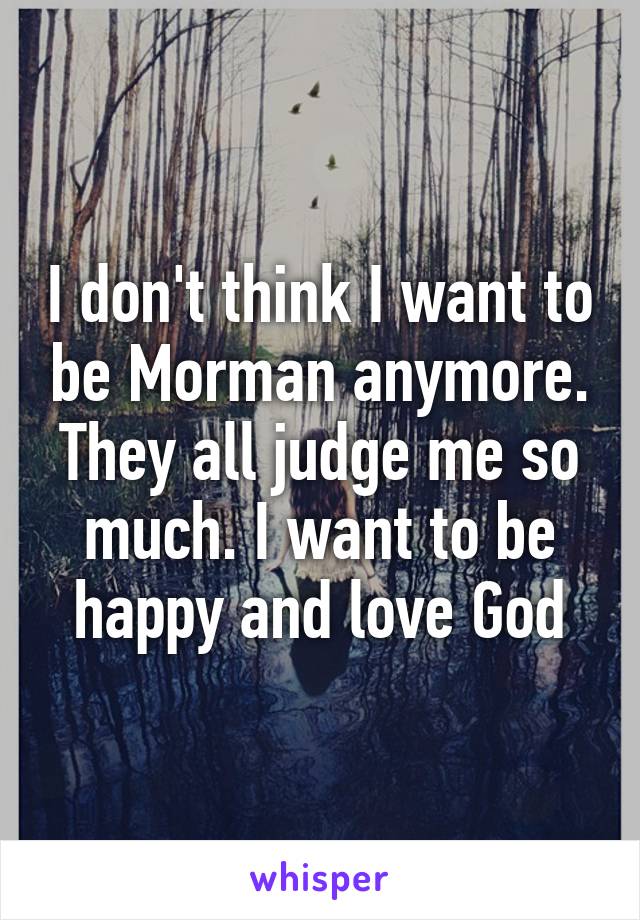 I don't think I want to be Morman anymore. They all judge me so much. I want to be happy and love God