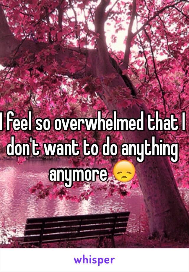 I feel so overwhelmed that I don't want to do anything anymore 😞